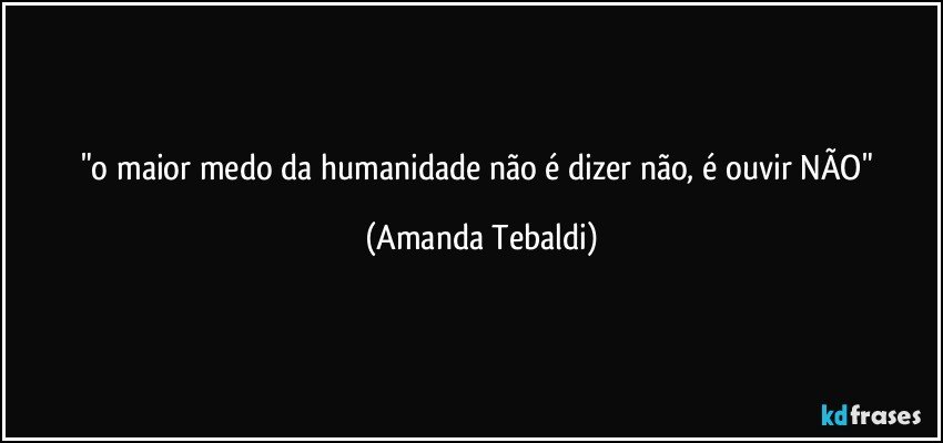 "o maior medo da humanidade não é dizer não, é ouvir NÃO" (Amanda Tebaldi)