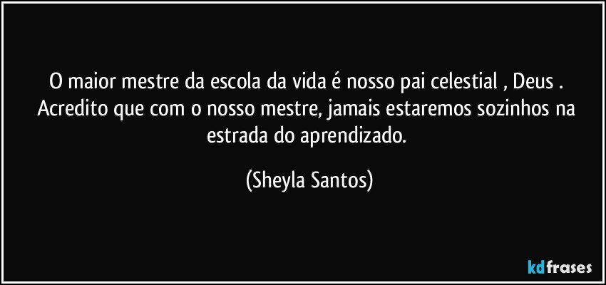 O maior mestre da escola da vida  é nosso pai celestial , Deus . Acredito que com o nosso mestre, jamais estaremos sozinhos na estrada do aprendizado. (Sheyla Santos)