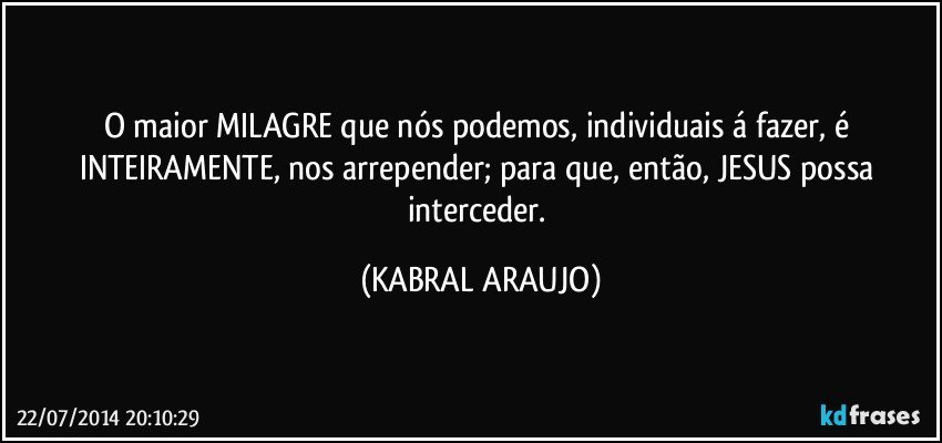 O maior MILAGRE que nós podemos, individuais á fazer, é INTEIRAMENTE, nos arrepender; para que, então, JESUS possa interceder. (KABRAL ARAUJO)