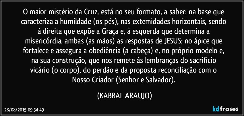 O maior mistério da Cruz, está no seu formato, a saber: na base que caracteriza a humildade (os pés), nas extemidades horizontais, sendo à direita que expõe a Graça e, à esquerda que determina a misericórdia, ambas (as mãos) as respostas de JESUS; no ápice que fortalece e assegura a obediência (a cabeça) e, no próprio modelo e, na sua construção, que nos remete às lembranças do sacrifício vicário (o corpo), do perdão e da proposta reconciliação com o Nosso Criador (Senhor e Salvador). (KABRAL ARAUJO)