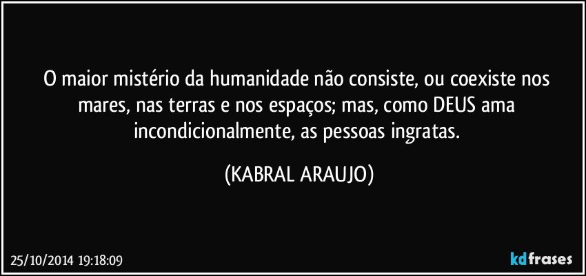 O maior mistério da humanidade não consiste, ou coexiste nos mares, nas terras e nos espaços; mas, como DEUS ama incondicionalmente, as pessoas ingratas. (KABRAL ARAUJO)