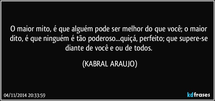 O maior mito, é que alguém pode ser melhor do que você; o maior dito, é que ninguém é tão poderoso...quiçá, perfeito; que supere-se diante de você e/ou de todos. (KABRAL ARAUJO)