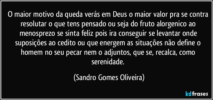 O maior motivo da queda verás em Deus o maior valor pra se contra resolutar o que tens pensado ou seja do fruto alorgenico ao menosprezo se sinta feliz pois ira conseguir se levantar onde suposições ao cedito ou que energem as situações não define o homem no seu pecar nem o adjuntos, que se, recalca, como serenidade. (Sandro Gomes Oliveira)