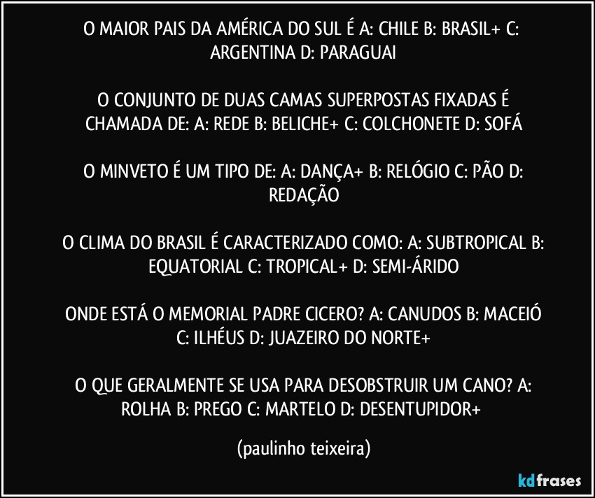 O MAIOR PAIS DA AMÉRICA DO SUL É   A: CHILE  B: BRASIL+  C: ARGENTINA  D: PARAGUAI

 O CONJUNTO DE DUAS CAMAS SUPERPOSTAS FIXADAS É CHAMADA DE:  A: REDE  B: BELICHE+  C: COLCHONETE  D: SOFÁ

 O MINVETO É UM TIPO DE:  A: DANÇA+  B: RELÓGIO  C: PÃO  D: REDAÇÃO

 O CLIMA DO BRASIL É CARACTERIZADO COMO:  A: SUBTROPICAL  B: EQUATORIAL  C: TROPICAL+  D: SEMI-ÁRIDO

 ONDE ESTÁ O MEMORIAL PADRE CICERO?  A: CANUDOS B: MACEIÓ  C: ILHÉUS  D: JUAZEIRO DO NORTE+

 O QUE GERALMENTE SE USA PARA DESOBSTRUIR UM CANO?  A: ROLHA  B: PREGO  C: MARTELO  D: DESENTUPIDOR+ (paulinho teixeira)