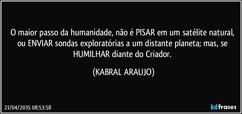 O maior passo da humanidade, não é PISAR em um satélite natural, ou ENVIAR sondas exploratórias a um distante planeta; mas, se HUMILHAR diante do Criador. (KABRAL ARAUJO)