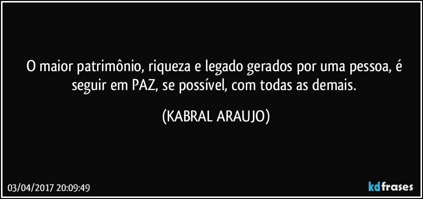 O maior patrimônio, riqueza e legado gerados por uma pessoa, é seguir em PAZ, se possível, com todas as demais. (KABRAL ARAUJO)