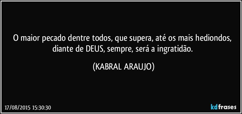 O maior pecado dentre todos, que supera, até os mais hediondos, diante de DEUS, sempre, será a ingratidão. (KABRAL ARAUJO)