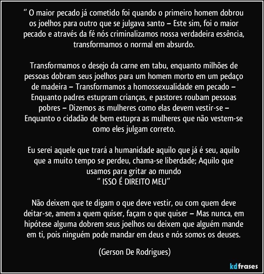 ‘’ O maior pecado já cometido foi quando o primeiro homem dobrou os joelhos para outro que se julgava santo – Este sim, foi o maior pecado e através da fé nós criminalizamos nossa verdadeira essência, transformamos o normal em absurdo. 

Transformamos o desejo da carne em tabu, enquanto milhões de pessoas dobram seus joelhos para um homem morto em um pedaço de madeira – Transformamos a homossexualidade em pecado – Enquanto padres estupram crianças, e pastores roubam pessoas pobres – Dizemos as mulheres como elas devem vestir-se – Enquanto o cidadão de bem estupra as mulheres que não vestem-se como eles julgam correto. 

Eu serei aquele que trará a humanidade aquilo que já é seu, aquilo que a muito tempo se perdeu, chama-se liberdade; Aquilo que usamos para gritar ao mundo 
‘’ ISSO É DIREITO MEU’’ 

Não deixem que te digam o que deve vestir, ou com quem deve deitar-se, amem a quem quiser, façam o que quiser – Mas nunca, em hipótese alguma dobrem seus joelhos ou deixem que alguém mande em ti, pois ninguém pode mandar em deus e nós somos os deuses. (Gerson De Rodrigues)