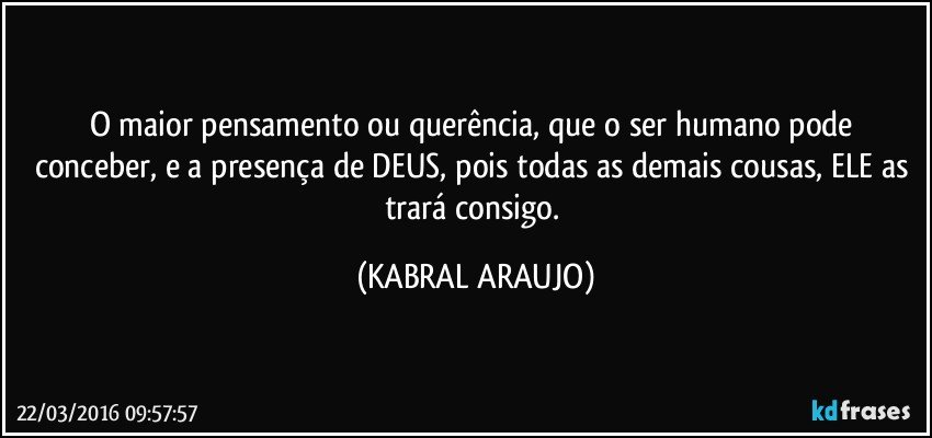 O maior pensamento ou querência, que o ser humano pode conceber, e a presença de DEUS, pois todas as demais cousas, ELE as trará consigo. (KABRAL ARAUJO)
