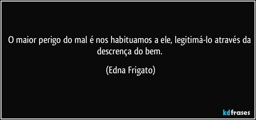 O maior perigo do mal é nos habituamos a ele, legitimá-lo através da descrença do bem. (Edna Frigato)