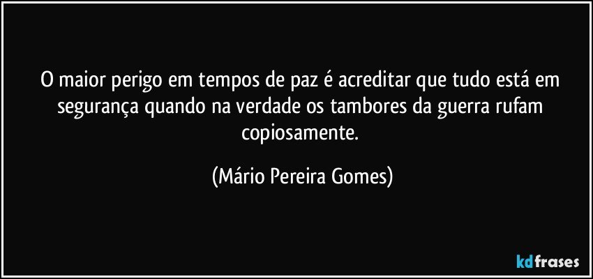 O maior perigo em tempos de paz é acreditar que tudo está em segurança quando na verdade os tambores da guerra rufam copiosamente. (Mário Pereira Gomes)