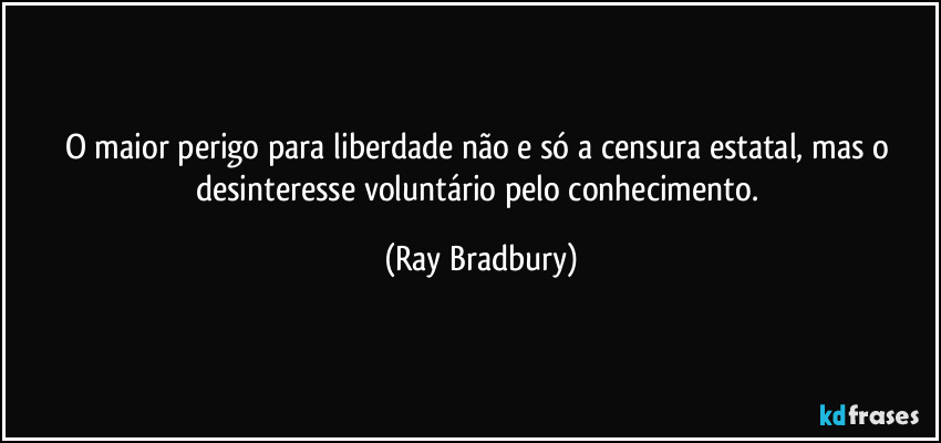 O maior perigo para liberdade não e só a censura estatal, mas o desinteresse voluntário pelo conhecimento. (Ray Bradbury)