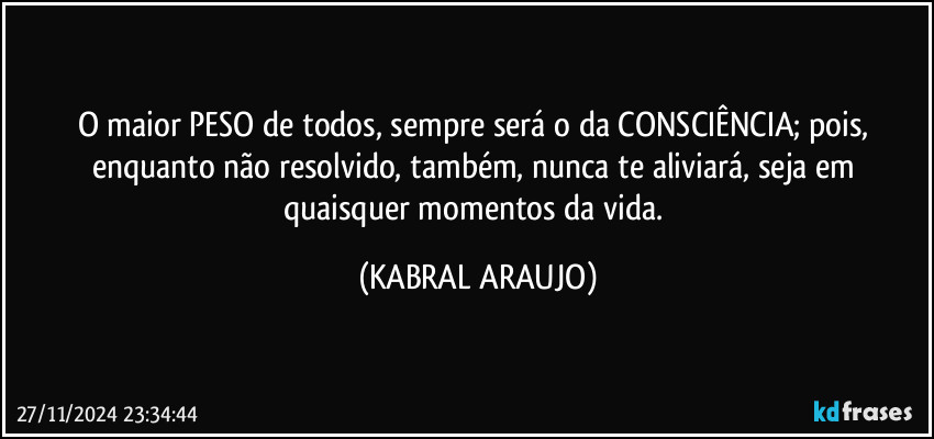 O maior PESO de todos, sempre será o da CONSCIÊNCIA; pois, enquanto não resolvido, também, nunca te aliviará, seja em quaisquer momentos da vida. (KABRAL ARAUJO)