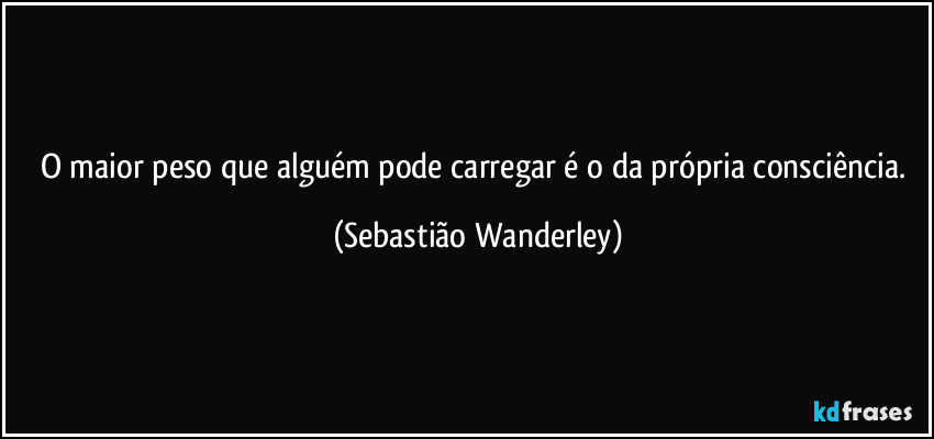 O maior peso que alguém pode carregar é o da própria consciência. (Sebastião Wanderley)