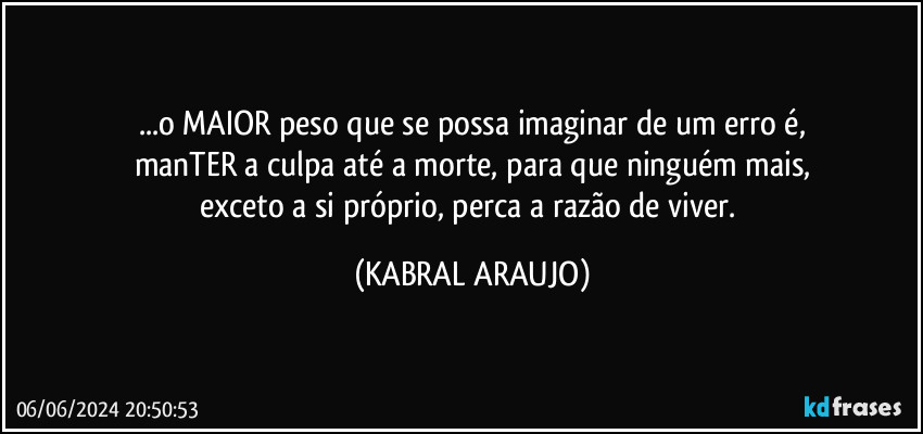 ...o MAIOR peso que se possa imaginar de um erro é,
manTER a culpa até a morte, para que ninguém mais,
exceto a si próprio, perca a razão de viver. (KABRAL ARAUJO)