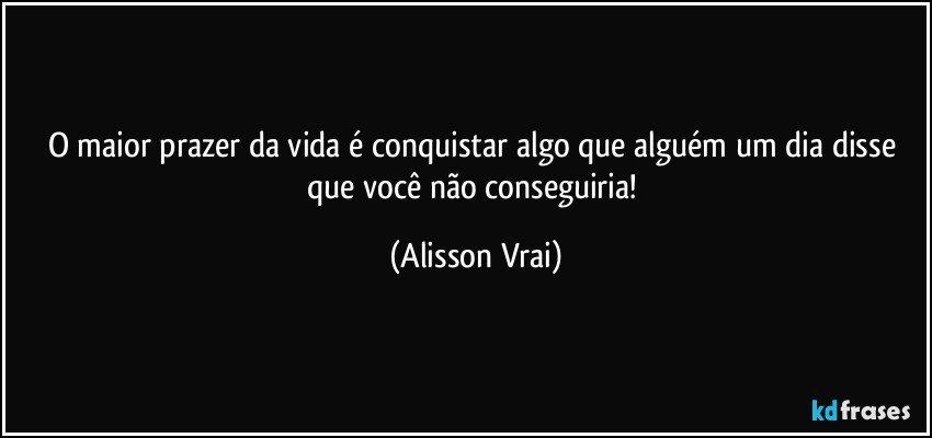 O maior prazer da vida é conquistar algo que alguém um dia disse que você não conseguiria! (Alisson Vrai)