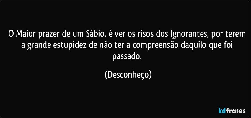 O Maior prazer de um Sábio, é ver os risos dos Ignorantes, por terem a grande estupidez de não ter a compreensão daquilo que foi passado. (Desconheço)