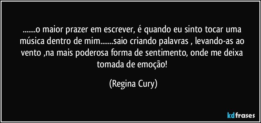 ...o maior prazer em escrever,  é  quando eu  sinto  tocar uma música dentro de mim...saio criando  palavras , levando-as   ao vento ,na  mais poderosa forma de  sentimento, onde me deixa tomada de emoção! (Regina Cury)