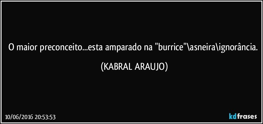 O maior preconceito...esta amparado na "burrice"\asneira\ignorância. (KABRAL ARAUJO)