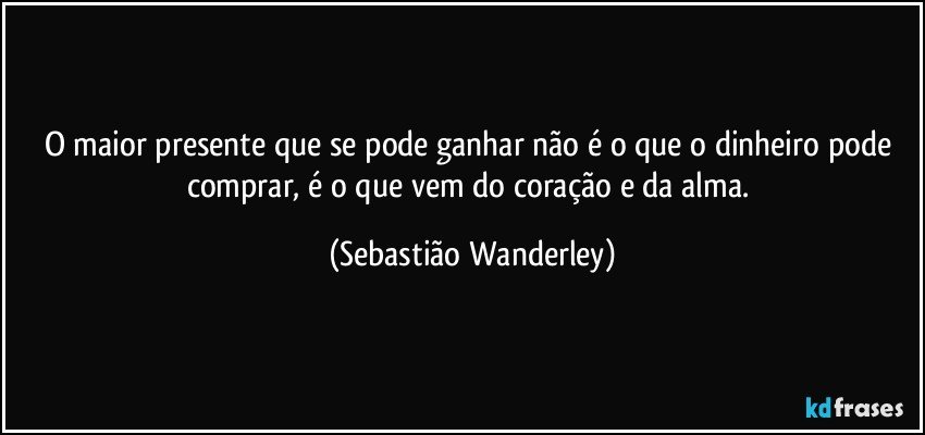 O maior presente que se pode ganhar não é o que o dinheiro pode comprar, é o que vem do coração e da alma. (Sebastião Wanderley)