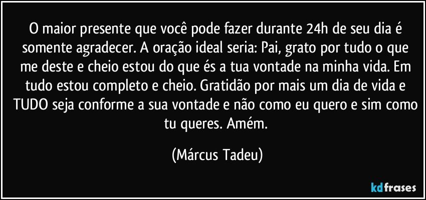 O maior presente que você pode fazer durante 24h de seu dia é somente agradecer. A oração ideal seria: Pai, grato por tudo o que me deste e cheio estou do que és a tua vontade na minha vida. Em tudo estou completo e cheio. Gratidão por mais um dia de vida e TUDO seja conforme a sua vontade e não como eu quero e sim como tu queres. Amém. (Márcus Tadeu)