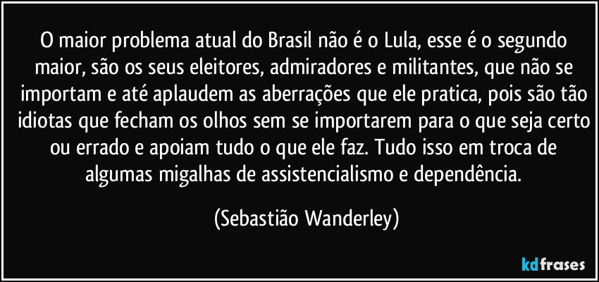 O maior problema atual do Brasil não é o Lula, esse é o segundo maior, são os seus eleitores, admiradores e militantes, que não se importam e até aplaudem as aberrações que ele pratica, pois são tão idiotas que fecham os olhos sem se importarem para o que seja certo ou errado e apoiam tudo o que ele faz. Tudo isso em troca de algumas migalhas de assistencialismo e dependência. (Sebastião Wanderley)