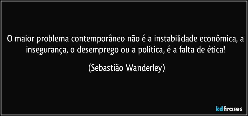 O maior problema contemporâneo não é a instabilidade econômica, a insegurança, o desemprego ou a política, é a falta de ética! (Sebastião Wanderley)