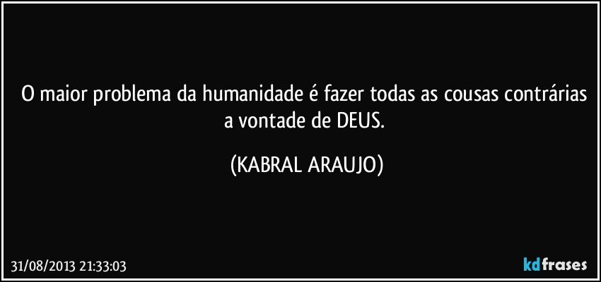 O maior problema da humanidade é fazer todas as cousas contrárias a vontade de DEUS. (KABRAL ARAUJO)