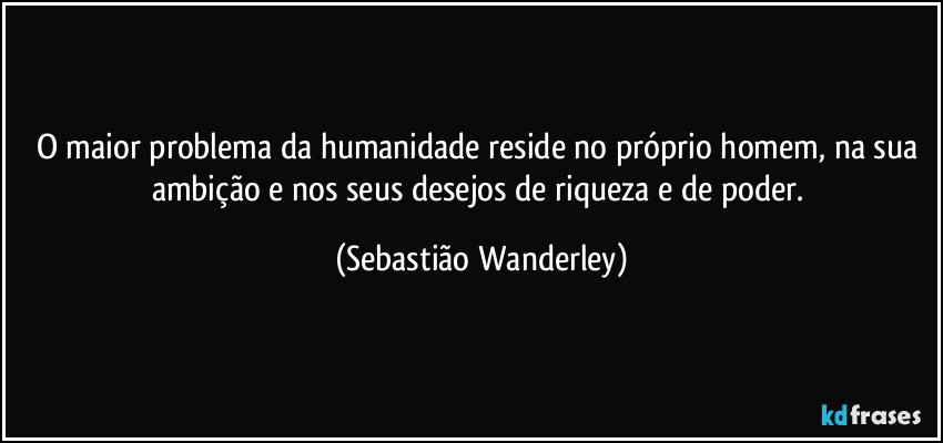 O maior problema da humanidade reside no próprio homem, na sua ambição e nos seus desejos de riqueza e de poder. (Sebastião Wanderley)