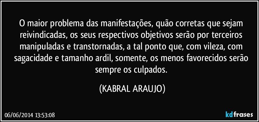 O maior problema das manifestações, quão corretas que sejam reivindicadas, os seus respectivos objetivos serão por terceiros manipuladas e transtornadas, a tal ponto que, com vileza, com sagacidade e tamanho ardil, somente, os menos favorecidos serão sempre os culpados. (KABRAL ARAUJO)