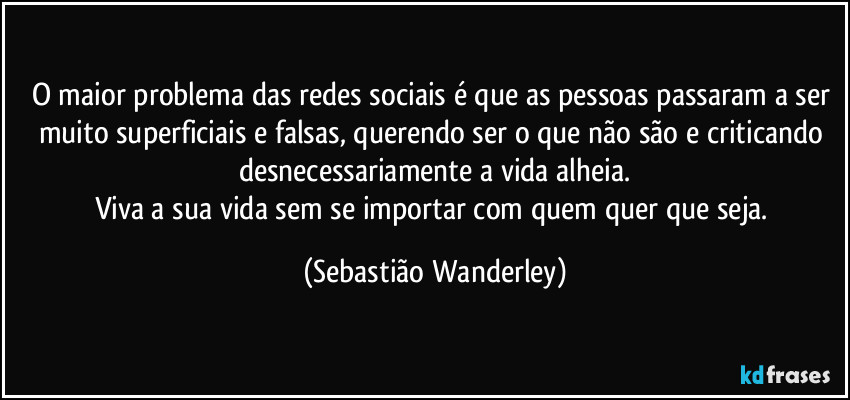 O maior problema das redes sociais é que as pessoas passaram a ser muito superficiais e falsas, querendo ser o que não são e criticando desnecessariamente a vida alheia.
Viva a sua vida sem se importar com quem quer que seja. (Sebastião Wanderley)
