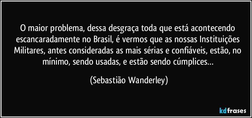 O maior problema, dessa desgraça toda que está acontecendo escancaradamente no Brasil, é vermos que as nossas Instituições Militares, antes consideradas as mais sérias e confiáveis, estão, no mínimo, sendo usadas, e estão sendo cúmplices… (Sebastião Wanderley)