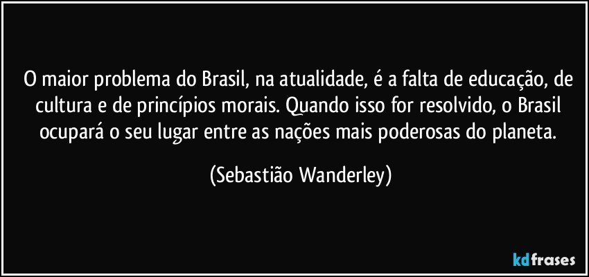 O maior problema do Brasil, na atualidade, é a falta de educação, de cultura e de princípios morais. Quando isso for resolvido, o Brasil ocupará o seu lugar entre as nações mais poderosas do planeta. (Sebastião Wanderley)