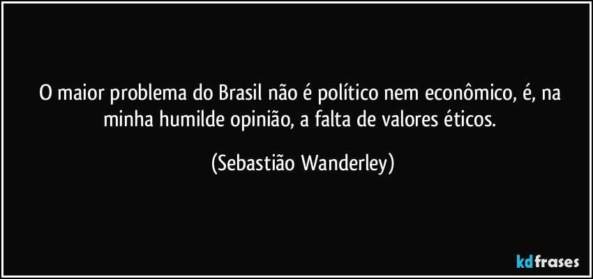 O maior problema do Brasil não é político nem econômico, é, na minha humilde opinião, a falta de valores éticos. (Sebastião Wanderley)
