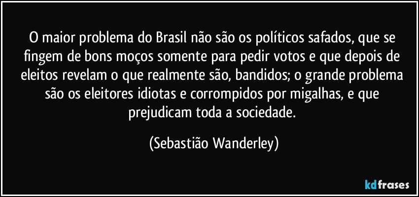 O maior problema do Brasil não são os políticos safados, que se fingem de bons moços somente para pedir votos e que depois de eleitos revelam o que realmente são, bandidos; o grande problema são os eleitores idiotas e corrompidos por migalhas, e que prejudicam toda a sociedade. (Sebastião Wanderley)