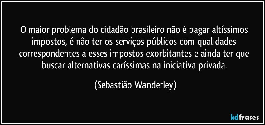 O maior problema do cidadão brasileiro não é pagar altíssimos impostos, é não ter os serviços públicos com qualidades correspondentes a esses impostos exorbitantes e ainda ter que buscar alternativas caríssimas na iniciativa privada. (Sebastião Wanderley)