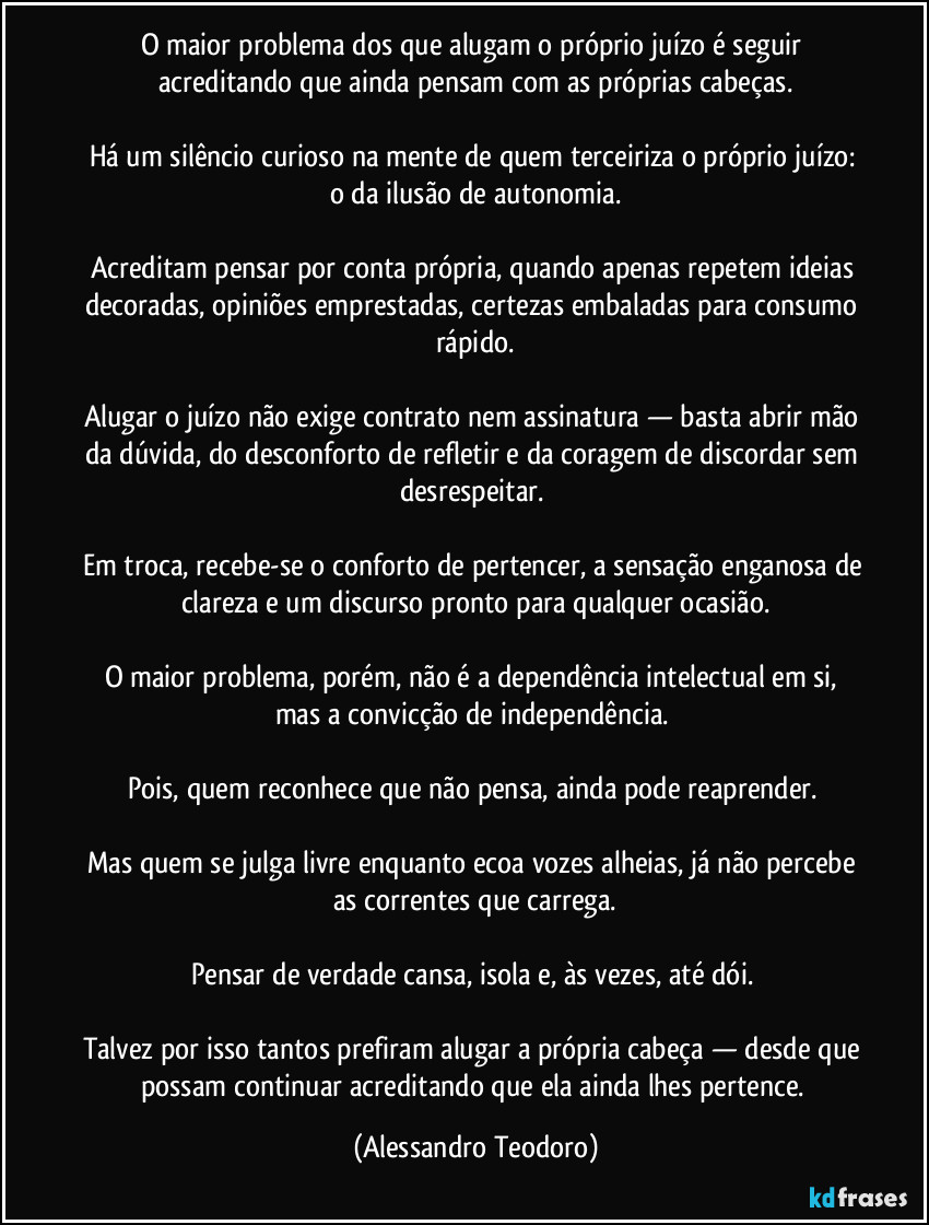 O maior problema dos que alugam o próprio juízo é seguir acreditando que ainda pensam com as próprias cabeças.
Há um silêncio curioso na mente de quem terceiriza o próprio juízo: o da ilusão de autonomia.
Acreditam pensar por conta própria, quando apenas repetem ideias decoradas, opiniões emprestadas, certezas embaladas para consumo rápido.
Alugar o juízo não exige contrato nem assinatura — basta abrir mão da dúvida, do desconforto de refletir e da coragem de discordar sem desrespeitar.
Em troca, recebe-se o conforto de pertencer, a sensação enganosa de clareza e um discurso pronto para qualquer ocasião.
O maior problema, porém, não é a dependência intelectual em si, mas a convicção de independência.
Pois, quem reconhece que não pensa, ainda pode reaprender.
Mas quem se julga livre enquanto ecoa vozes alheias, já não percebe as correntes que carrega.
Pensar de verdade cansa, isola e, às vezes, até dói.
Talvez por isso tantos prefiram alugar a própria cabeça — desde que possam continuar acreditando que ela ainda lhes pertence. (Alessandro Teodoro)