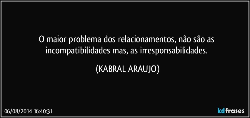 O maior problema dos relacionamentos, não são as incompatibilidades mas, as irresponsabilidades. (KABRAL ARAUJO)