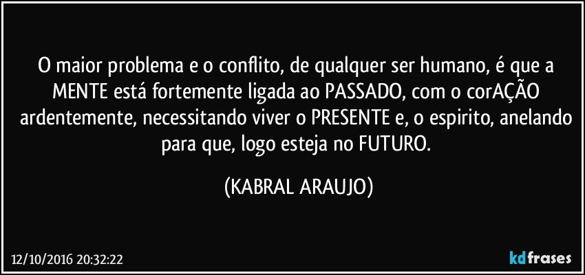 O maior problema e o conflito, de qualquer ser humano, é que a MENTE está fortemente ligada ao PASSADO, com o corAÇÃO ardentemente, necessitando viver o PRESENTE e, o espirito, anelando para que, logo esteja no FUTURO. (KABRAL ARAUJO)