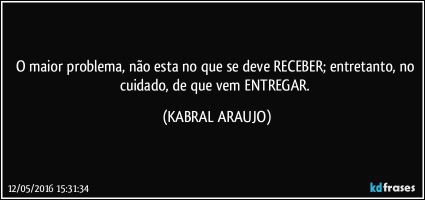 O maior problema, não esta no que se deve RECEBER; entretanto, no cuidado, de que vem ENTREGAR. (KABRAL ARAUJO)