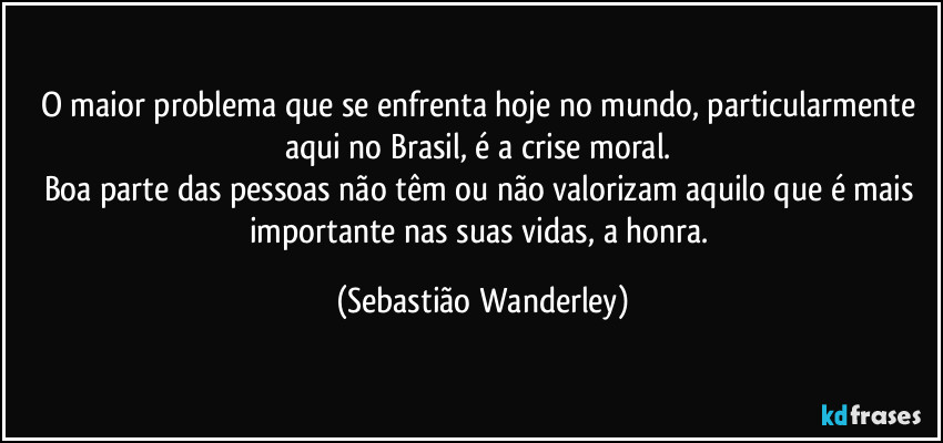 O maior problema que se enfrenta hoje no mundo, particularmente aqui no Brasil, é a crise moral. 
Boa parte das pessoas não têm ou não valorizam aquilo que é mais importante nas suas vidas, a honra. (Sebastião Wanderley)