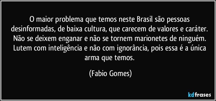 O maior problema que temos neste Brasil são pessoas desinformadas, de baixa cultura, que carecem de valores e caráter. Não se deixem enganar e não se tornem marionetes de ninguém. Lutem com inteligência e não com ignorância, pois essa é a única arma que temos. (Fabio Gomes)