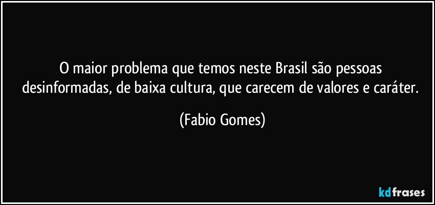 O maior problema que temos neste Brasil são pessoas desinformadas, de baixa cultura, que carecem de valores e caráter. (Fabio Gomes)