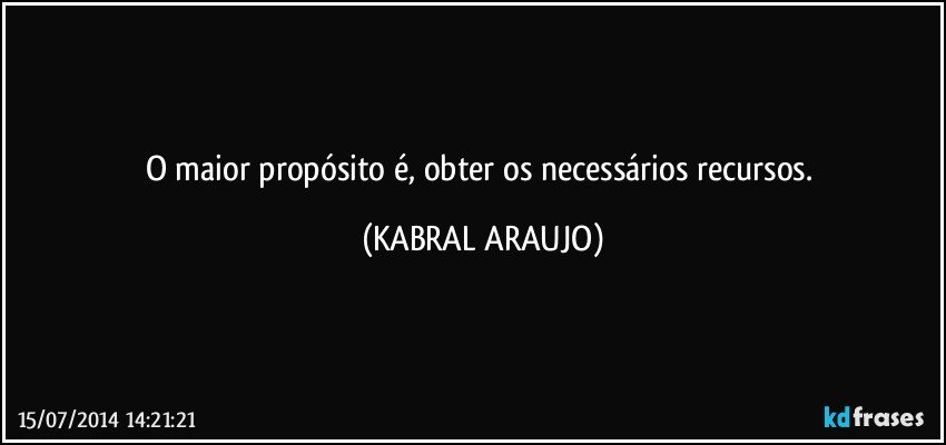 O maior propósito é, obter os necessários recursos. (KABRAL ARAUJO)