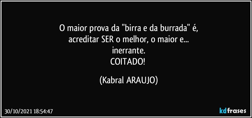 O maior prova da "birra e da burrada" é,
acreditar SER o melhor, o maior e...
inerrante.
COITADO! (KABRAL ARAUJO)