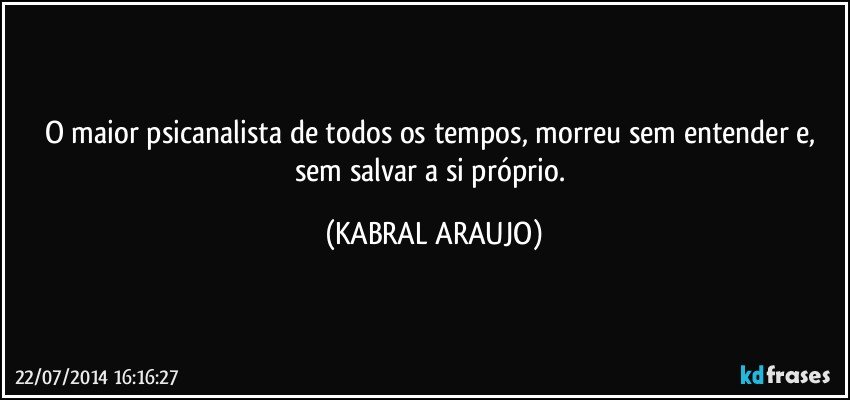 O maior psicanalista de todos os tempos, morreu sem entender e, sem salvar a si próprio. (KABRAL ARAUJO)