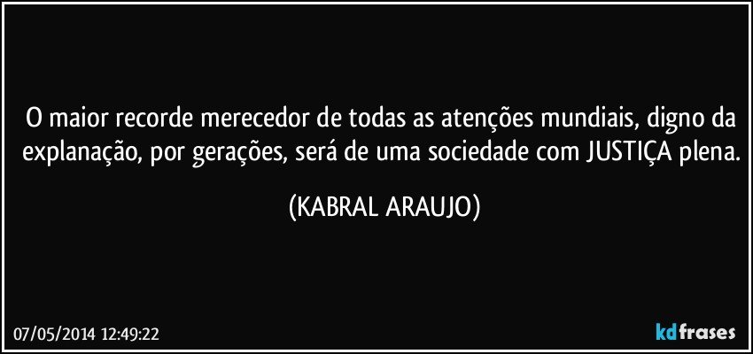 O maior recorde merecedor de todas as atenções mundiais, digno da explanação, por gerações, será de uma sociedade com JUSTIÇA plena. (KABRAL ARAUJO)