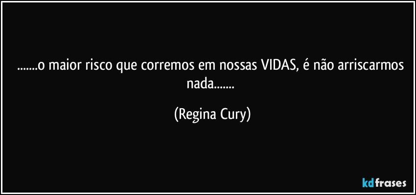 ...o maior risco que corremos em nossas VIDAS, é não arriscarmos   nada... (Regina Cury)