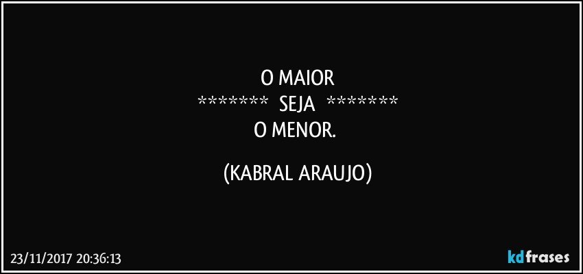 O MAIOR
*******       SEJA       *******
O MENOR. (KABRAL ARAUJO)