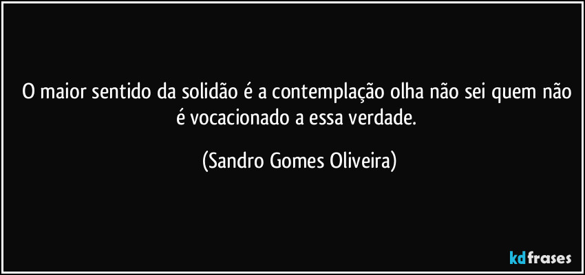O maior sentido da solidão é a contemplação olha não sei quem não é  vocacionado a essa verdade. (Sandro Gomes Oliveira)